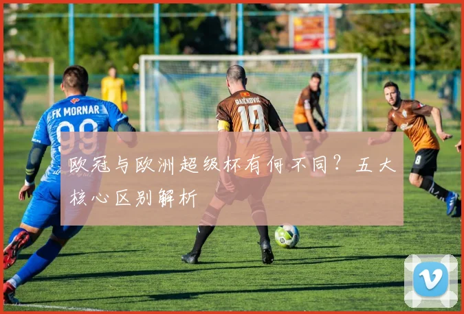 欧冠与欧洲超级杯有何不同？五大核心区别解析