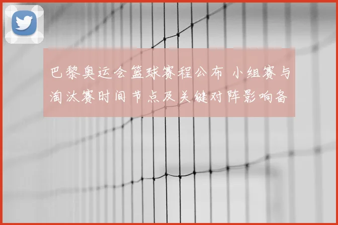 巴黎奥运会篮球赛程公布 小组赛与淘汰赛时间节点及关键对阵影响备战节奏