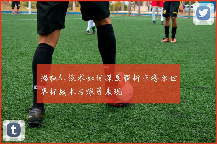 揭秘AI技术如何深度解析卡塔尔世界杯战术与球员表现
