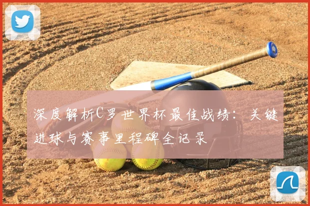 深度解析C罗世界杯最佳战绩：关键进球与赛事里程碑全记录