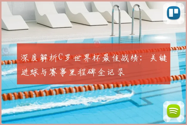 深度解析C罗世界杯最佳战绩：关键进球与赛事里程碑全记录