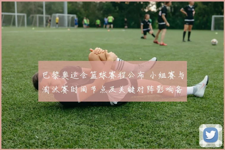 巴黎奥运会篮球赛程公布 小组赛与淘汰赛时间节点及关键对阵影响备战节奏