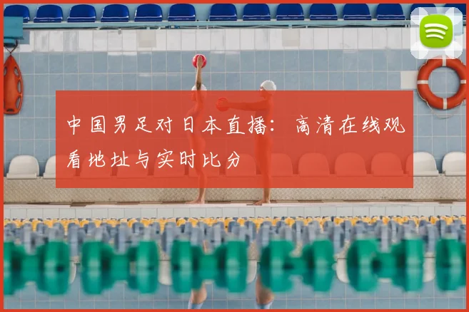 中国男足对日本直播：高清在线观看地址与实时比分