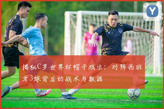 揭秘C罗世界杯帽子戏法：对阵西班牙3球背后的战术与数据