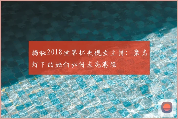 揭秘2018世界杯央视女主持：聚光灯下的她们如何点亮赛场