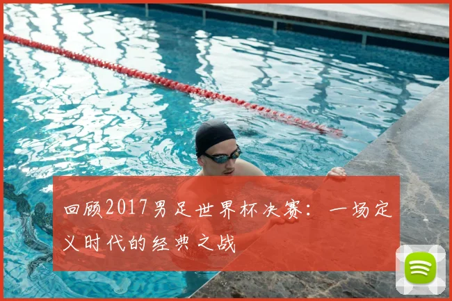 回顾2017男足世界杯决赛：一场定义时代的经典之战
