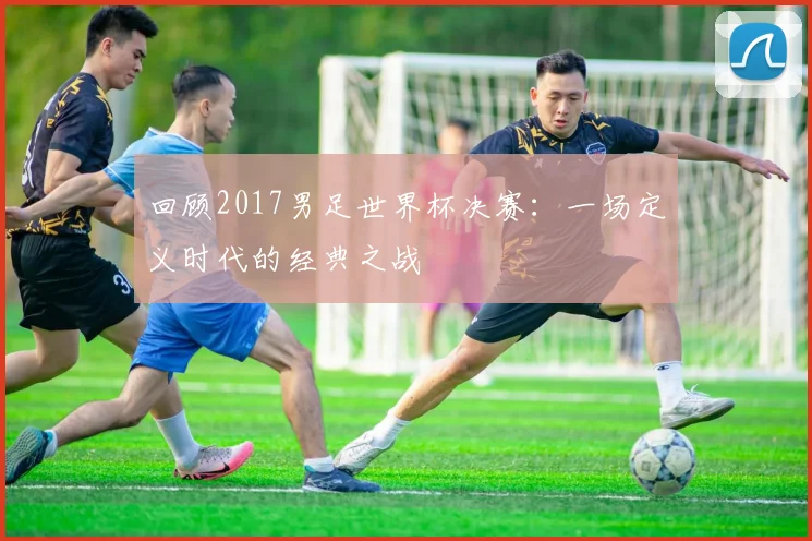 回顾2017男足世界杯决赛:一场定义时代的经典之战