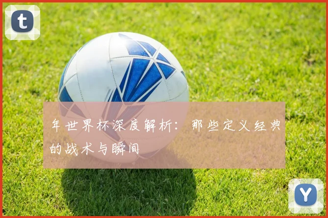年世界杯深度解析:那些定义经典的战术与瞬间