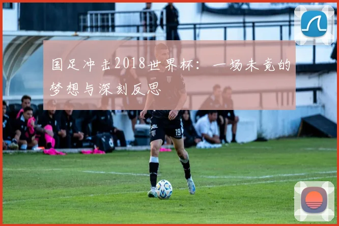 国足冲击2018世界杯：一场未竟的梦想与深刻反思