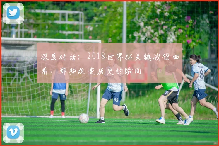深度对话:2018世界杯关键战役回看,那些改变历史的瞬间