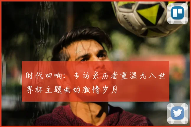 时代回响：专访亲历者重温九八世界杯主题曲的激情岁月