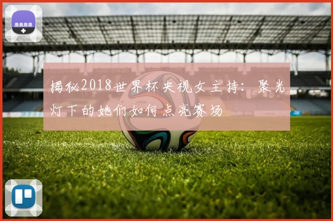 揭秘2018世界杯央视女主持:聚光灯下的她们如何点亮赛场