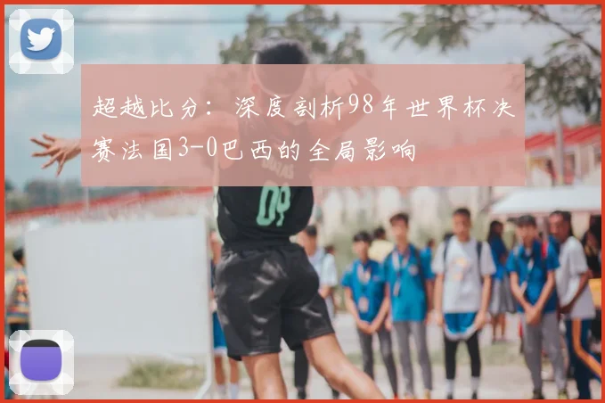 超越比分：深度剖析98年世界杯决赛法国3-0巴西的全局影响