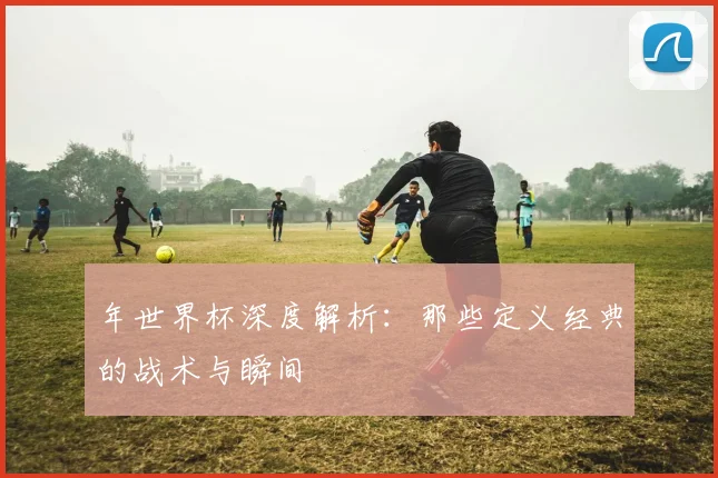 年世界杯深度解析：那些定义经典的战术与瞬间