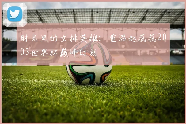 时光里的女排英雄：重温赵蕊蕊2003世界杯巅峰时刻
