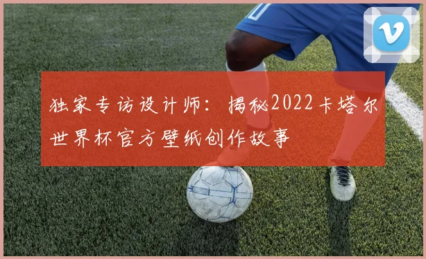 独家专访设计师：揭秘2022卡塔尔世界杯官方壁纸创作故事