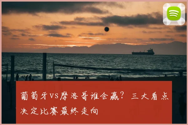 葡萄牙vs摩洛哥谁会赢？三大看点决定比赛最终走向