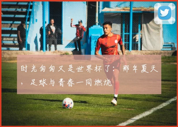 时光匆匆又是世界杯了：那年夏天，足球与青春一同燃烧