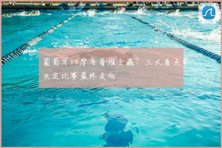 葡萄牙vs摩洛哥谁会赢？三大看点决定比赛最终走向