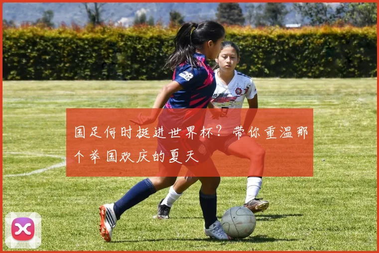国足何时挺进世界杯？带你重温那个举国欢庆的夏天