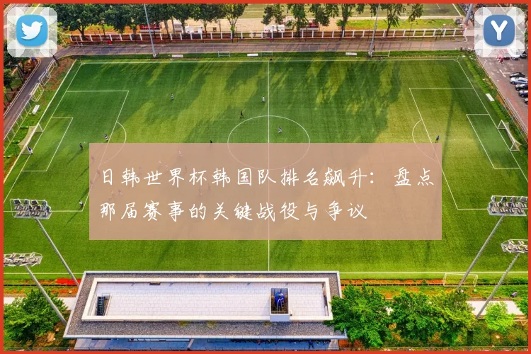 日韩世界杯韩国队排名飙升：盘点那届赛事的关键战役与争议