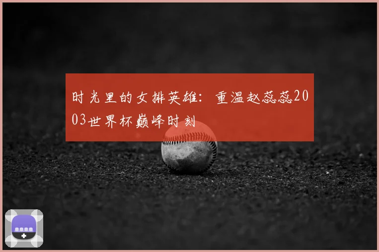 时光里的女排英雄：重温赵蕊蕊2003世界杯巅峰时刻
