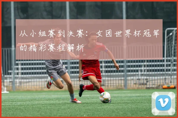 从小组赛到决赛:女团世界杯冠军的精彩赛程解析