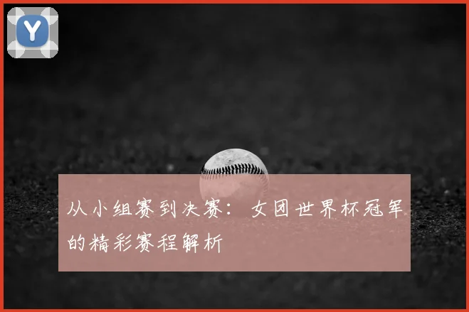 从小组赛到决赛：女团世界杯冠军的精彩赛程解析