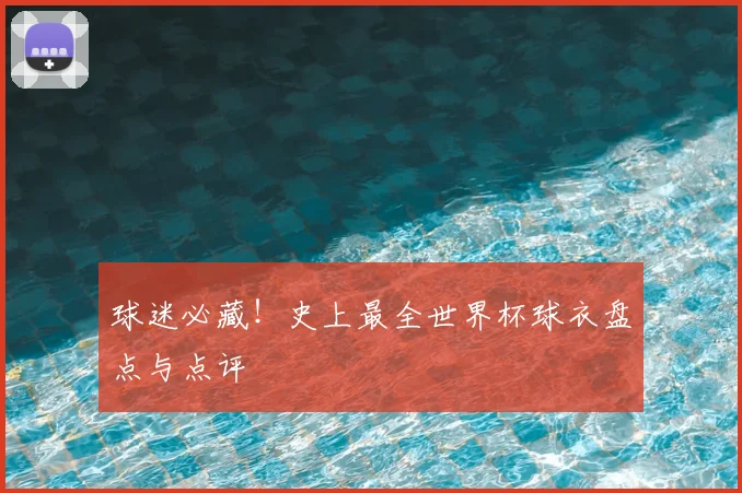 球迷必藏!史上最全世界杯球衣盘点与点评