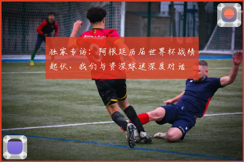 独家专访：阿根廷历届世界杯战绩起伏，我们与资深球迷深度对话